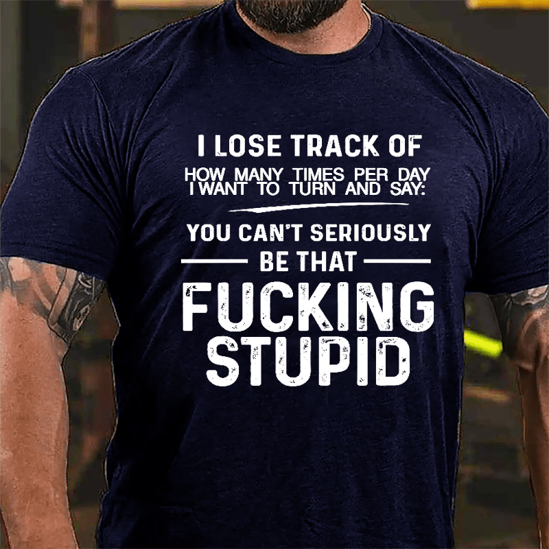 I Lose Track Of How Many Times Per Day I Want To Turn And Say You Can't Seriously Be That Fucking Stupid Cotton T-shirt
