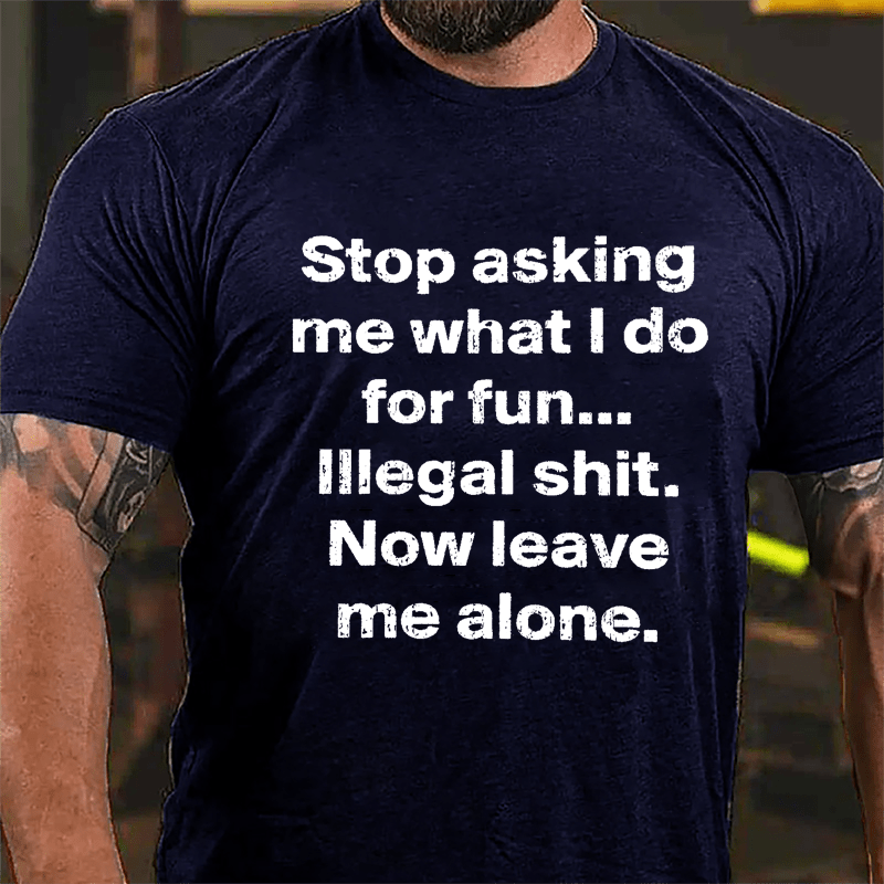 Stop Asking Me What I Do For Fun... Illegal Shit. Now Leave Me Alone Cotton T-shirt