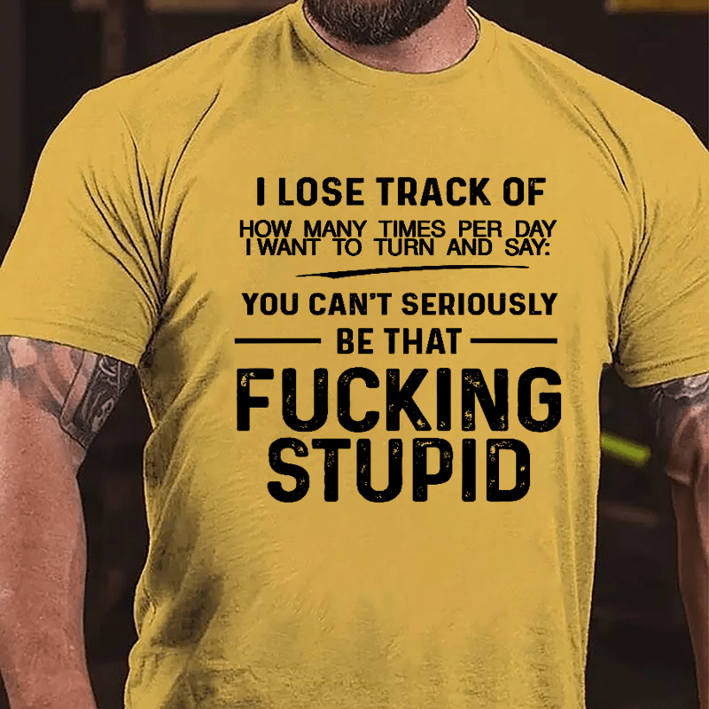 I Lose Track Of How Many Times Per Day I Want To Turn And Say You Can't Seriously Be That Fucking Stupid Cotton T-shirt