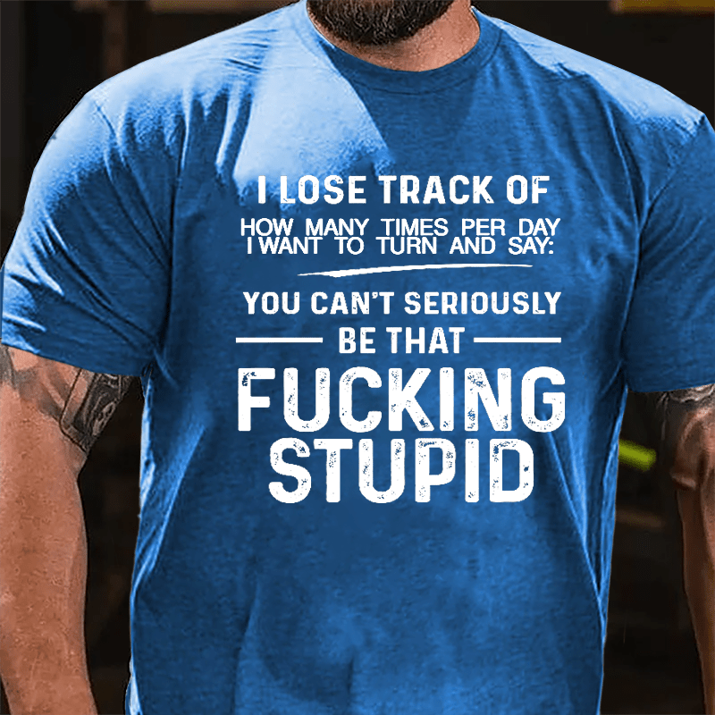 I Lose Track Of How Many Times Per Day I Want To Turn And Say You Can't Seriously Be That Fucking Stupid Cotton T-shirt