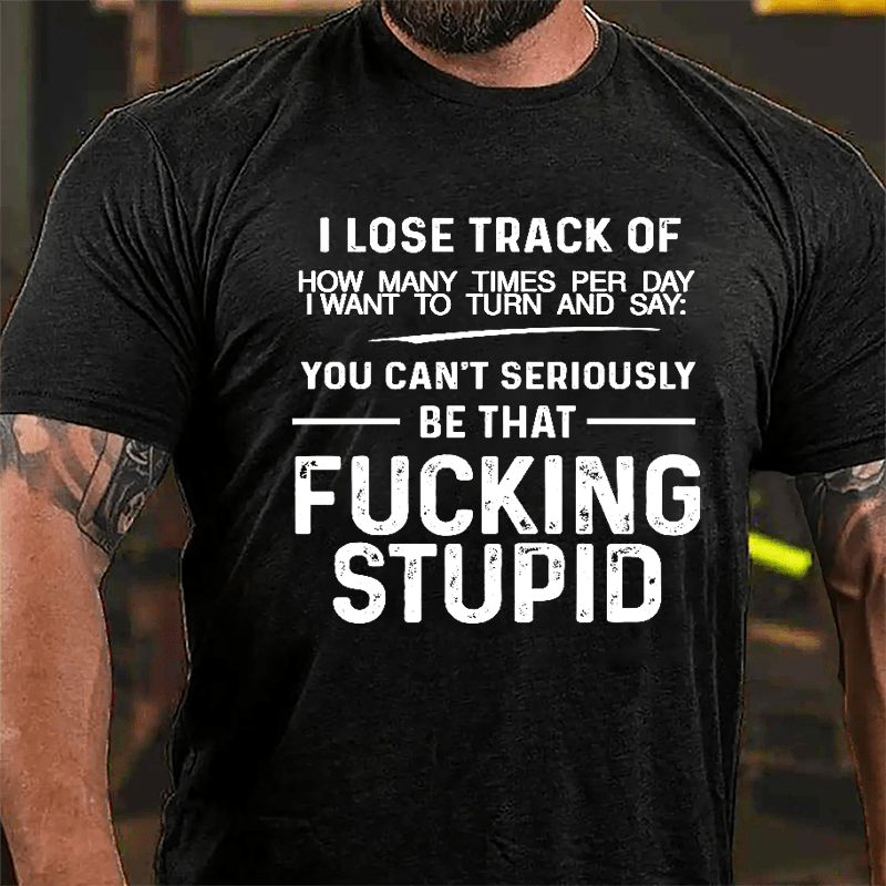 I Lose Track Of How Many Times Per Day I Want To Turn And Say You Can't Seriously Be That Fucking Stupid Cotton T-shirt